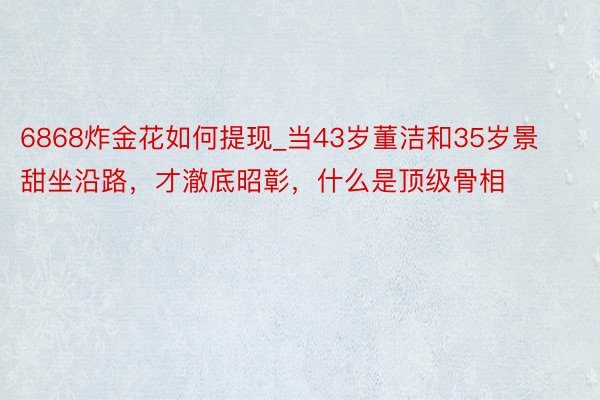 6868炸金花如何提现_当43岁董洁和35岁景甜坐沿路，才澈底昭彰，什么是顶级骨相