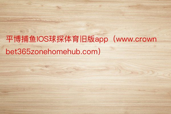 平博捕鱼IOS球探体育旧版app（www.crownbet365zonehomehub.com）