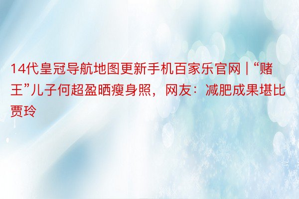 14代皇冠导航地图更新手机百家乐官网 | “赌王”儿子何超盈晒瘦身照，网友：减肥成果堪比贾玲