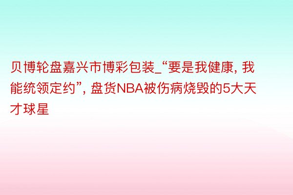 贝博轮盘嘉兴市博彩包装_“要是我健康， 我能统领定约”， 盘货NBA被伤病烧毁的5大天才球星