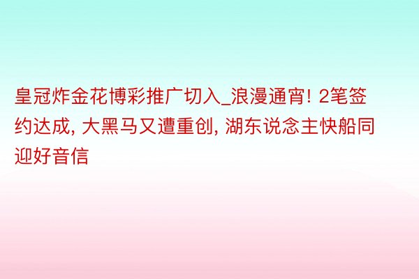 皇冠炸金花博彩推广切入_浪漫通宵! 2笔签约达成， 大黑马又遭重创， 湖东说念主快船同迎好音信