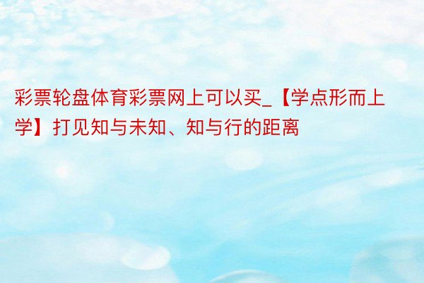 彩票轮盘体育彩票网上可以买_【学点形而上学】打见知与未知、知与行的距离