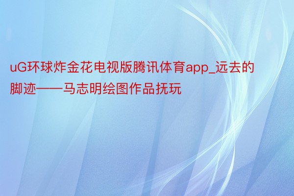 uG环球炸金花电视版腾讯体育app_远去的脚迹——马志明绘图作品抚玩