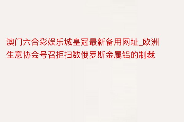 澳门六合彩娱乐城皇冠最新备用网址_欧洲生意协会号召拒扫数俄罗斯金属铝的制裁