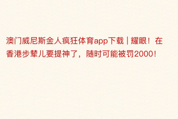 澳门威尼斯金人疯狂体育app下载 | 耀眼！在香港步辇儿要提神了，随时可能被罚2000！