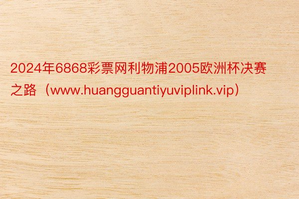 2024年6868彩票网利物浦2005欧洲杯决赛之路（www.huangguantiyuviplink.vip）