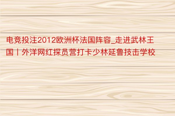 电竞投注2012欧洲杯法国阵容_走进武林王国丨外洋网红探员营打卡少林延鲁技击学校
