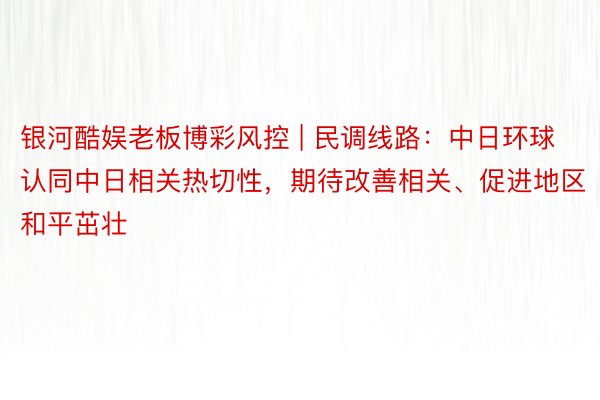 银河酷娱老板博彩风控 | 民调线路：中日环球认同中日相关热切性，期待改善相关、促进地区和平茁壮